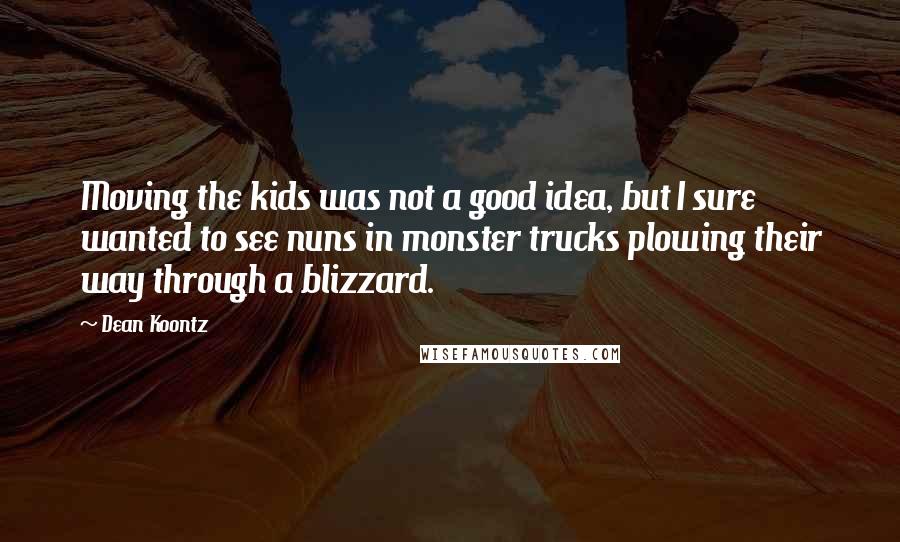 Dean Koontz Quotes: Moving the kids was not a good idea, but I sure wanted to see nuns in monster trucks plowing their way through a blizzard.