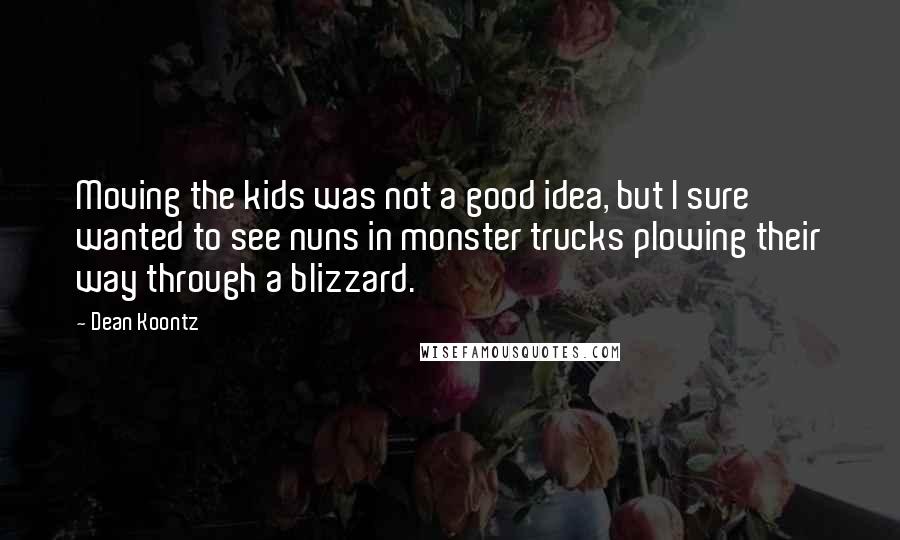 Dean Koontz Quotes: Moving the kids was not a good idea, but I sure wanted to see nuns in monster trucks plowing their way through a blizzard.