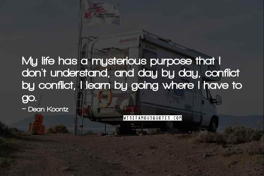 Dean Koontz Quotes: My life has a mysterious purpose that I don't understand, and day by day, conflict by conflict, I learn by going where I have to go.