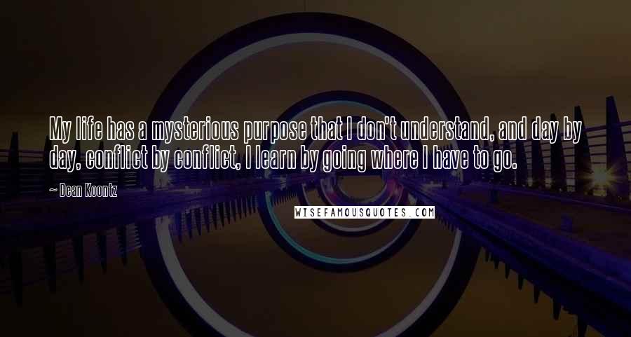 Dean Koontz Quotes: My life has a mysterious purpose that I don't understand, and day by day, conflict by conflict, I learn by going where I have to go.