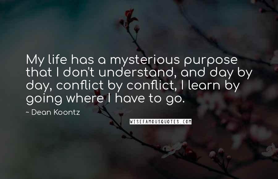 Dean Koontz Quotes: My life has a mysterious purpose that I don't understand, and day by day, conflict by conflict, I learn by going where I have to go.