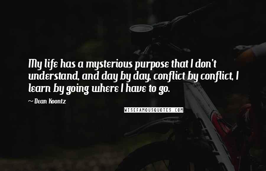 Dean Koontz Quotes: My life has a mysterious purpose that I don't understand, and day by day, conflict by conflict, I learn by going where I have to go.