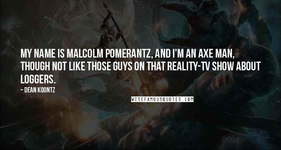 Dean Koontz Quotes: My name is Malcolm Pomerantz, and I'm an axe man, though not like those guys on that reality-TV show about loggers.