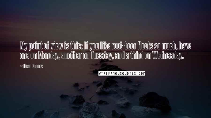 Dean Koontz Quotes: My point of view is this: If you like root-beer floats so much, have one on Monday, another on Tuesday, and a third on Wednesday.