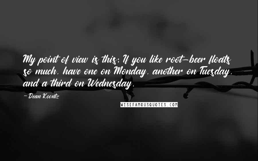 Dean Koontz Quotes: My point of view is this: If you like root-beer floats so much, have one on Monday, another on Tuesday, and a third on Wednesday.