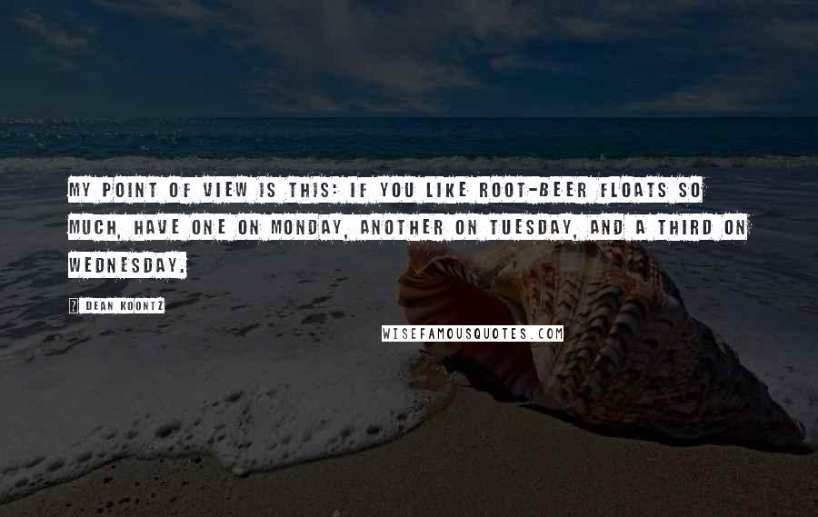 Dean Koontz Quotes: My point of view is this: If you like root-beer floats so much, have one on Monday, another on Tuesday, and a third on Wednesday.