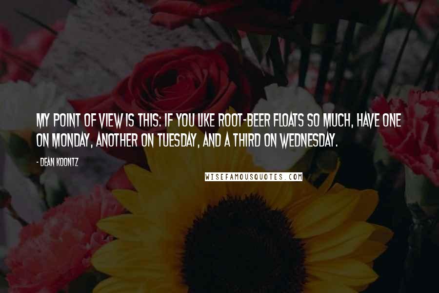 Dean Koontz Quotes: My point of view is this: If you like root-beer floats so much, have one on Monday, another on Tuesday, and a third on Wednesday.