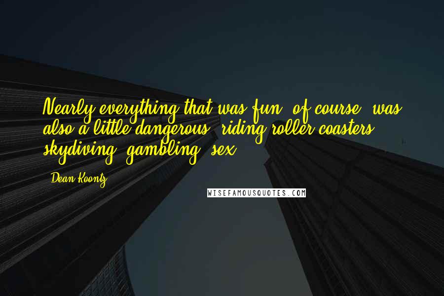 Dean Koontz Quotes: Nearly everything that was fun, of course, was also a little dangerous: riding roller coasters, skydiving, gambling, sex.