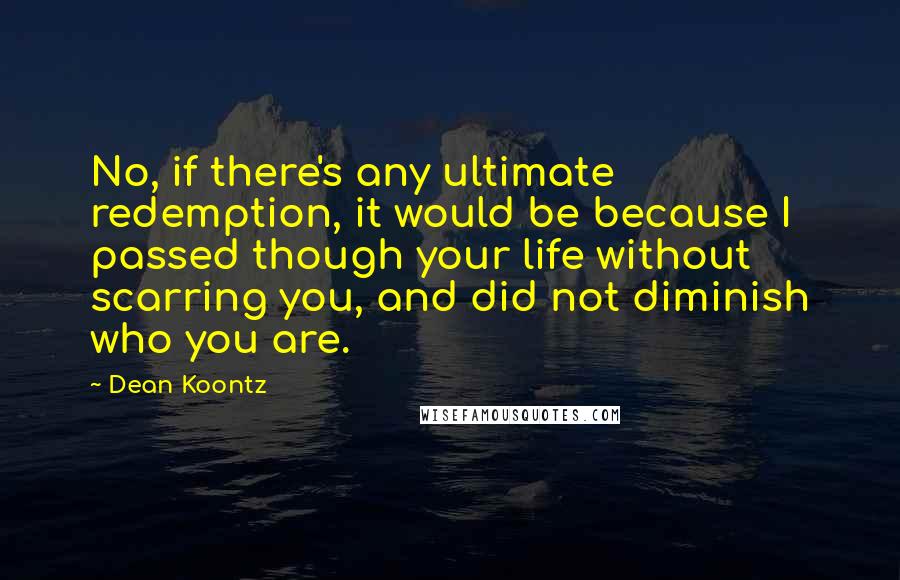 Dean Koontz Quotes: No, if there's any ultimate redemption, it would be because I passed though your life without scarring you, and did not diminish who you are.