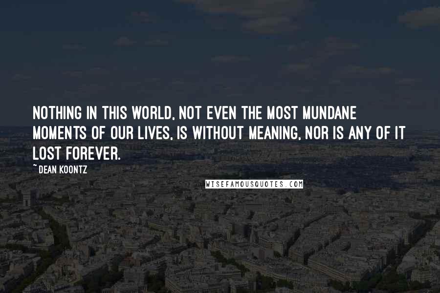 Dean Koontz Quotes: Nothing in this world, not even the most mundane moments of our lives, is without meaning, nor is any of it lost forever.