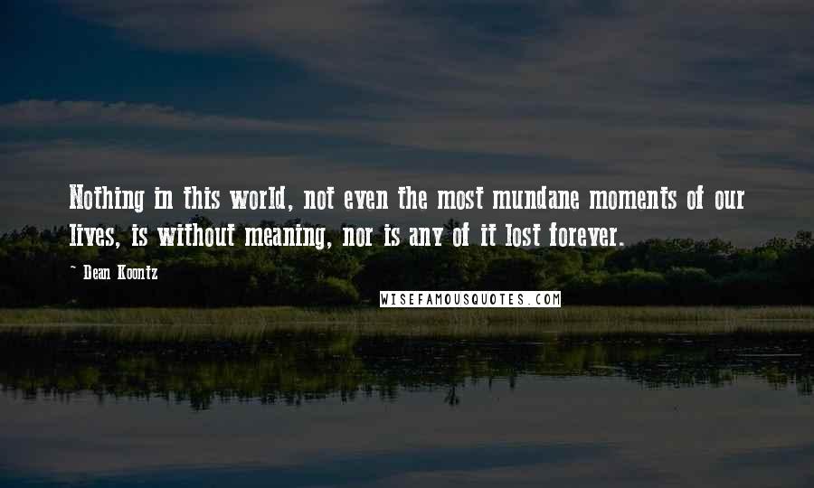 Dean Koontz Quotes: Nothing in this world, not even the most mundane moments of our lives, is without meaning, nor is any of it lost forever.