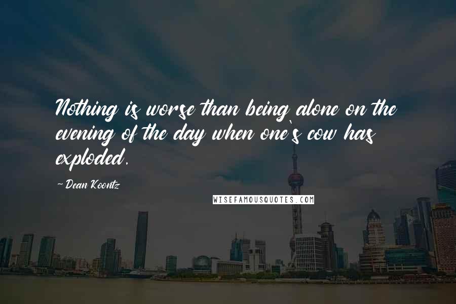 Dean Koontz Quotes: Nothing is worse than being alone on the evening of the day when one's cow has exploded.