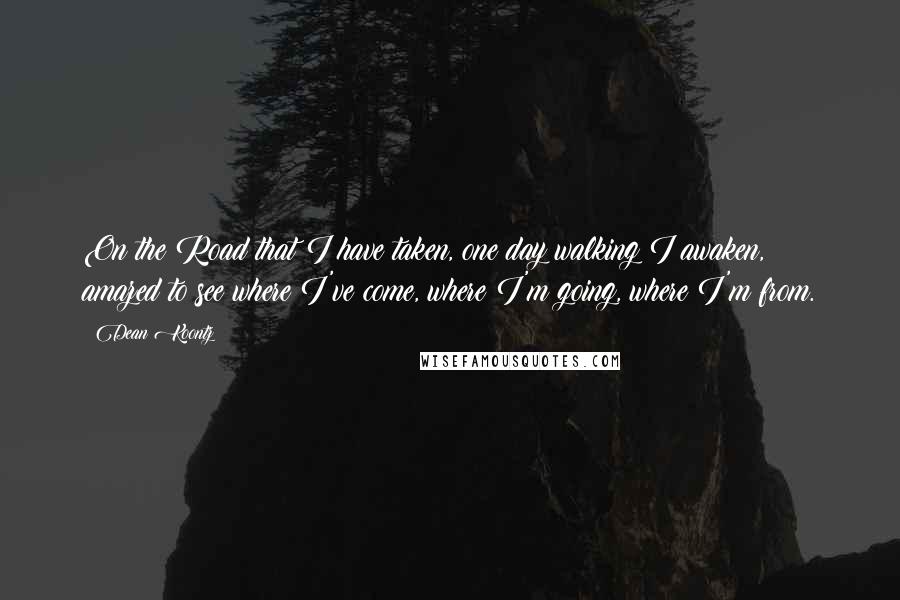 Dean Koontz Quotes: On the Road that I have taken, one day walking I awaken, amazed to see where I've come, where I'm going, where I'm from.