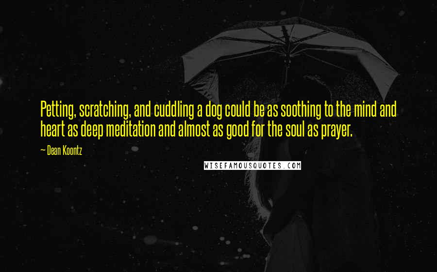 Dean Koontz Quotes: Petting, scratching, and cuddling a dog could be as soothing to the mind and heart as deep meditation and almost as good for the soul as prayer.