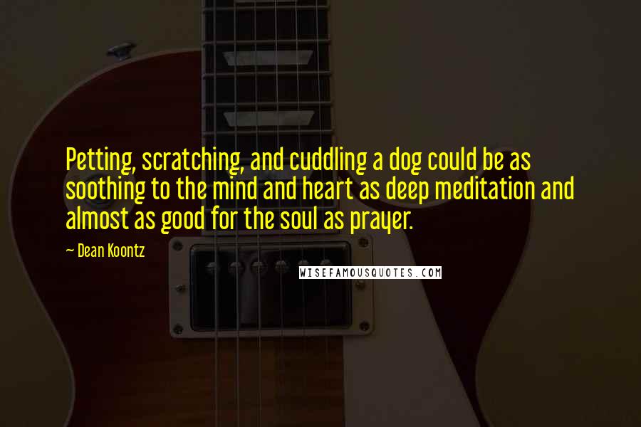 Dean Koontz Quotes: Petting, scratching, and cuddling a dog could be as soothing to the mind and heart as deep meditation and almost as good for the soul as prayer.