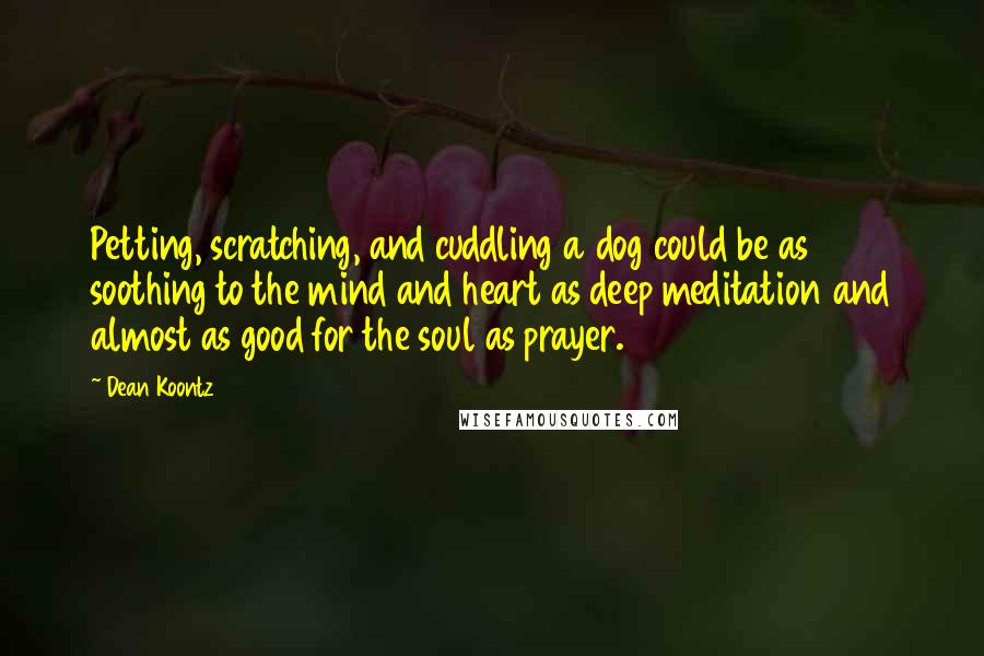 Dean Koontz Quotes: Petting, scratching, and cuddling a dog could be as soothing to the mind and heart as deep meditation and almost as good for the soul as prayer.