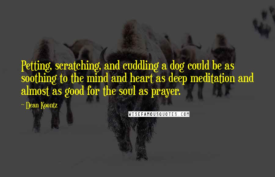 Dean Koontz Quotes: Petting, scratching, and cuddling a dog could be as soothing to the mind and heart as deep meditation and almost as good for the soul as prayer.