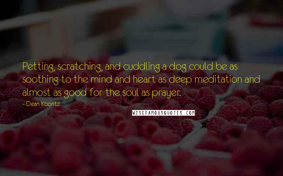 Dean Koontz Quotes: Petting, scratching, and cuddling a dog could be as soothing to the mind and heart as deep meditation and almost as good for the soul as prayer.