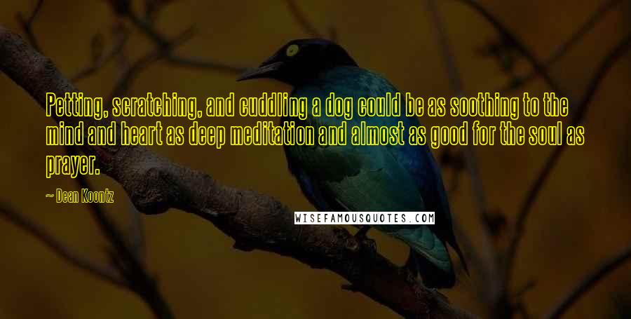 Dean Koontz Quotes: Petting, scratching, and cuddling a dog could be as soothing to the mind and heart as deep meditation and almost as good for the soul as prayer.