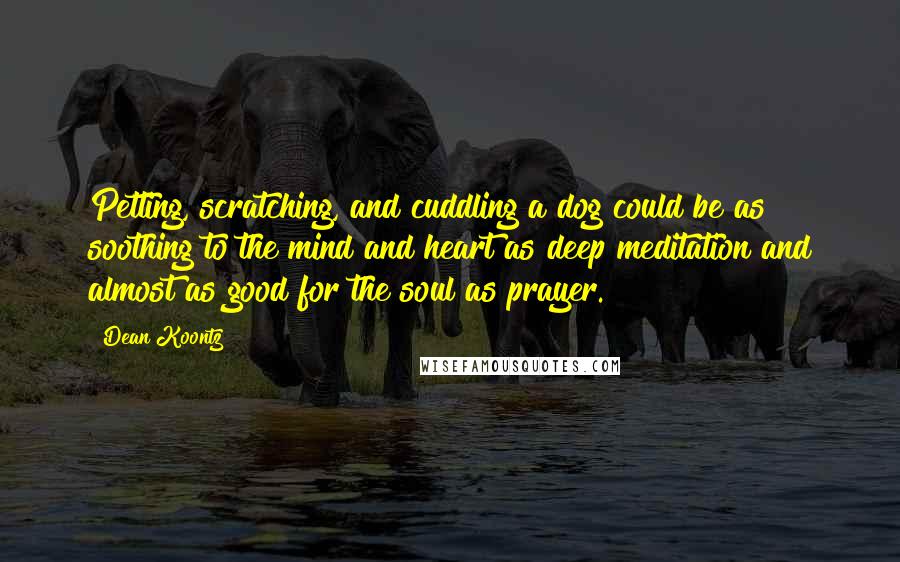 Dean Koontz Quotes: Petting, scratching, and cuddling a dog could be as soothing to the mind and heart as deep meditation and almost as good for the soul as prayer.