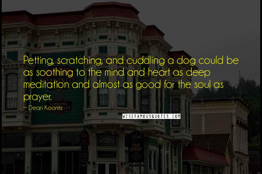 Dean Koontz Quotes: Petting, scratching, and cuddling a dog could be as soothing to the mind and heart as deep meditation and almost as good for the soul as prayer.