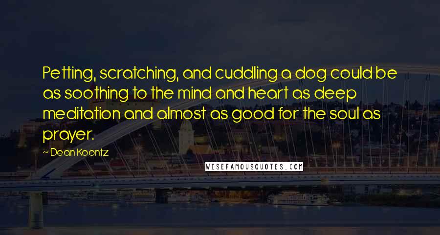 Dean Koontz Quotes: Petting, scratching, and cuddling a dog could be as soothing to the mind and heart as deep meditation and almost as good for the soul as prayer.