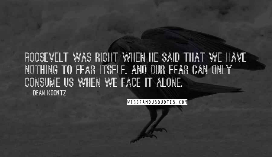 Dean Koontz Quotes: Roosevelt was right when he said that we have nothing to fear itself. And our fear can only consume us when we face it alone.