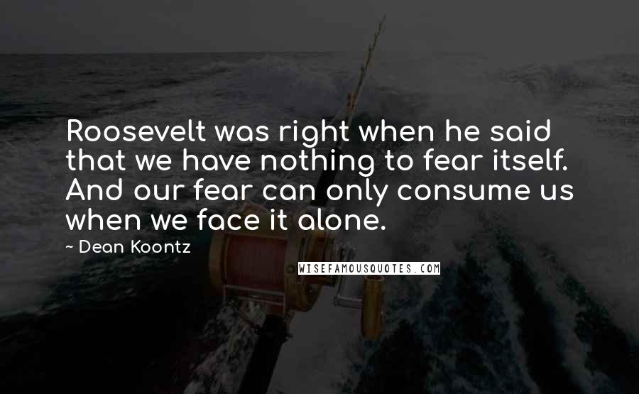 Dean Koontz Quotes: Roosevelt was right when he said that we have nothing to fear itself. And our fear can only consume us when we face it alone.