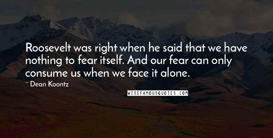 Dean Koontz Quotes: Roosevelt was right when he said that we have nothing to fear itself. And our fear can only consume us when we face it alone.