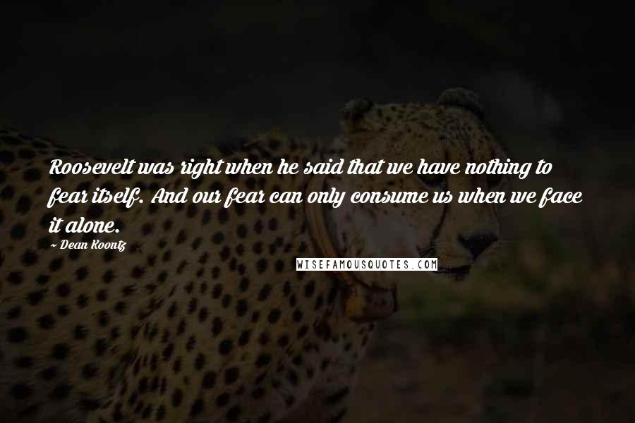 Dean Koontz Quotes: Roosevelt was right when he said that we have nothing to fear itself. And our fear can only consume us when we face it alone.