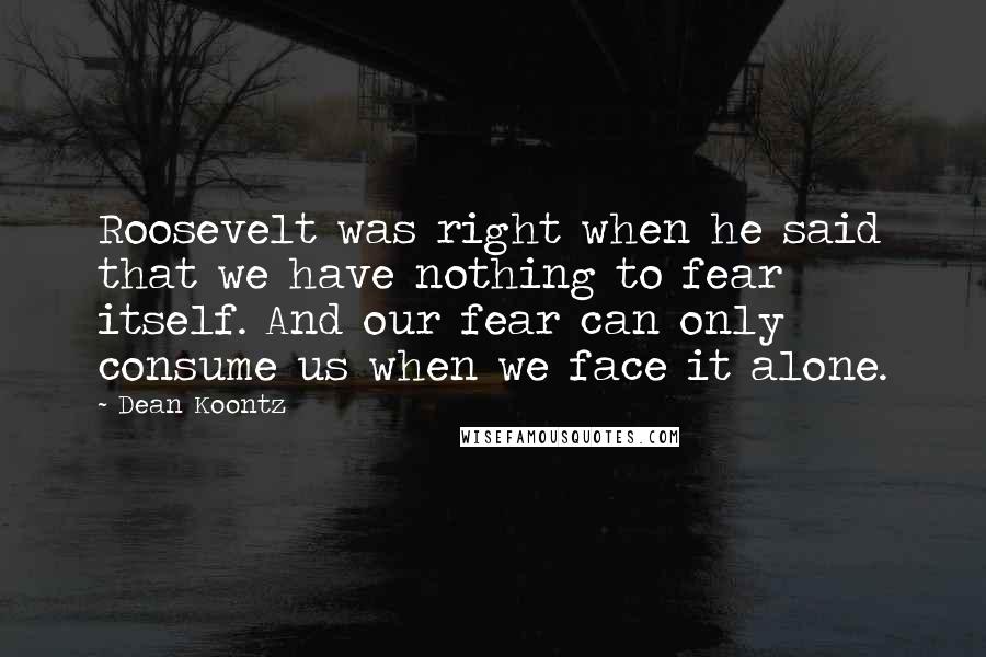 Dean Koontz Quotes: Roosevelt was right when he said that we have nothing to fear itself. And our fear can only consume us when we face it alone.