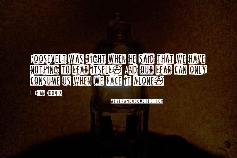 Dean Koontz Quotes: Roosevelt was right when he said that we have nothing to fear itself. And our fear can only consume us when we face it alone.