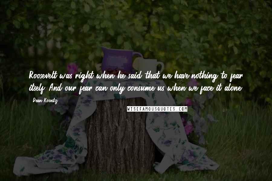 Dean Koontz Quotes: Roosevelt was right when he said that we have nothing to fear itself. And our fear can only consume us when we face it alone.