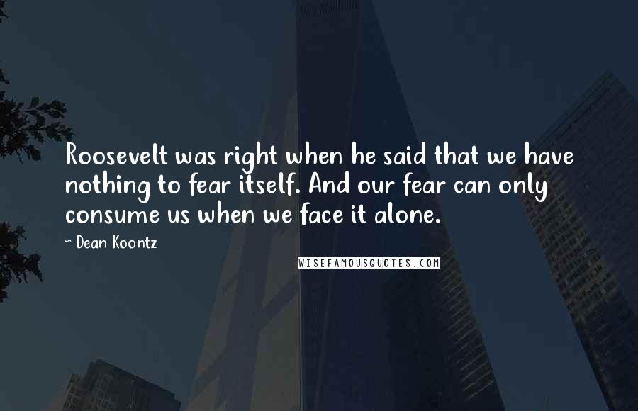 Dean Koontz Quotes: Roosevelt was right when he said that we have nothing to fear itself. And our fear can only consume us when we face it alone.