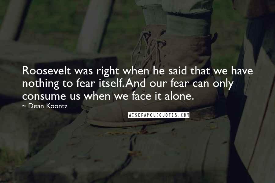 Dean Koontz Quotes: Roosevelt was right when he said that we have nothing to fear itself. And our fear can only consume us when we face it alone.