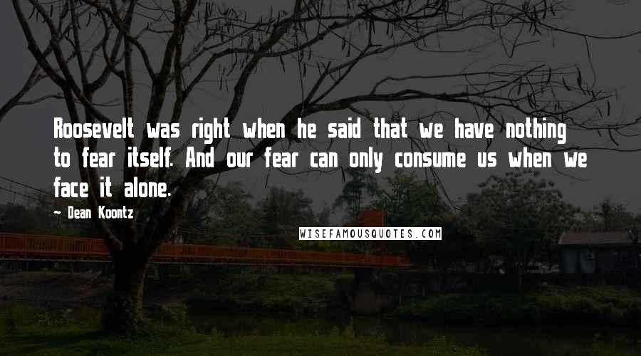 Dean Koontz Quotes: Roosevelt was right when he said that we have nothing to fear itself. And our fear can only consume us when we face it alone.