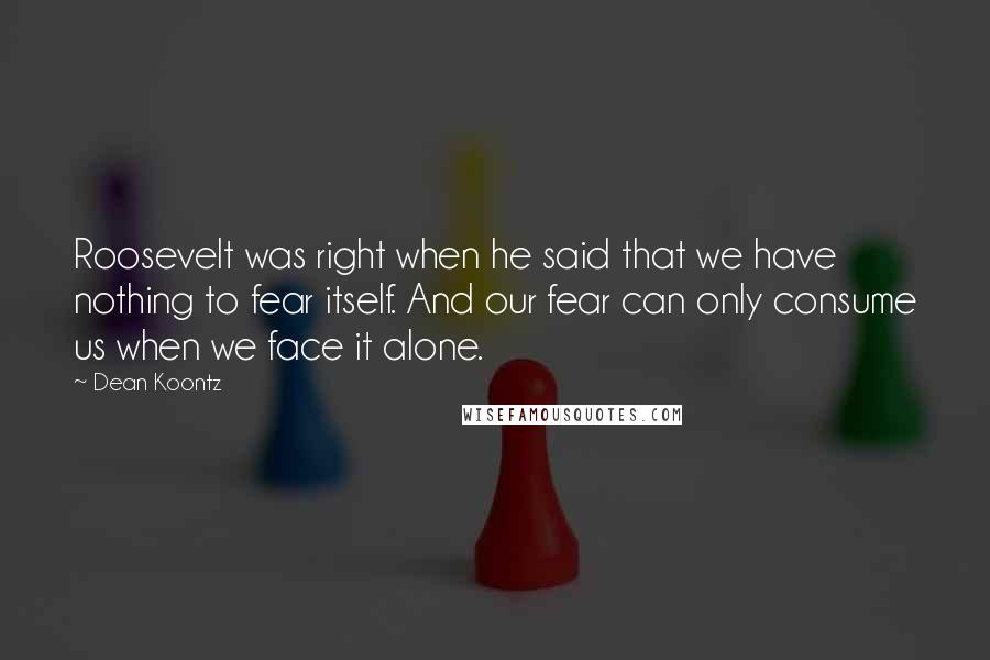 Dean Koontz Quotes: Roosevelt was right when he said that we have nothing to fear itself. And our fear can only consume us when we face it alone.