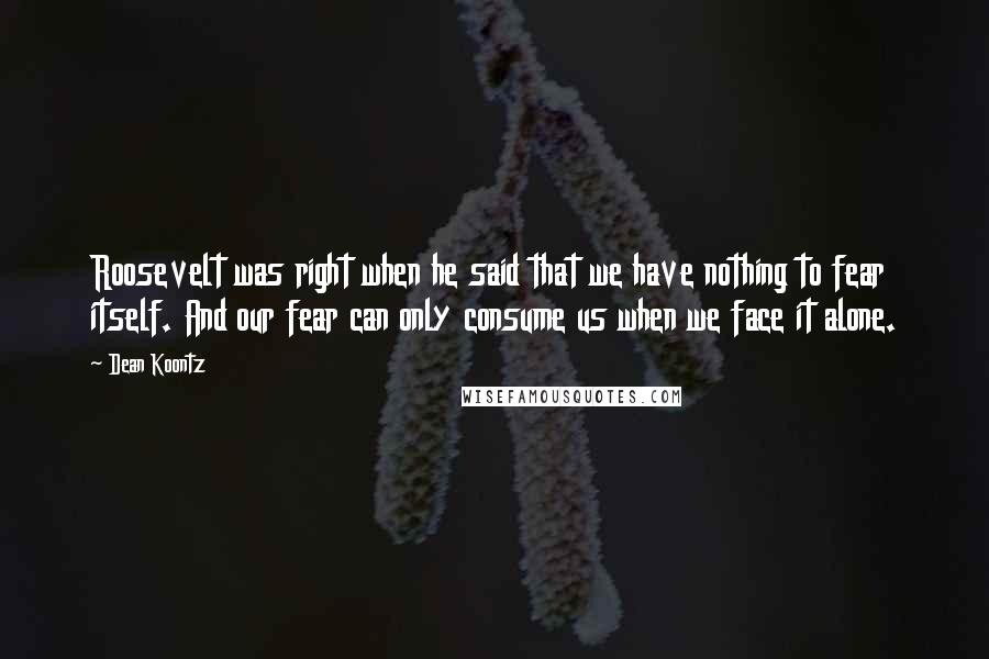 Dean Koontz Quotes: Roosevelt was right when he said that we have nothing to fear itself. And our fear can only consume us when we face it alone.