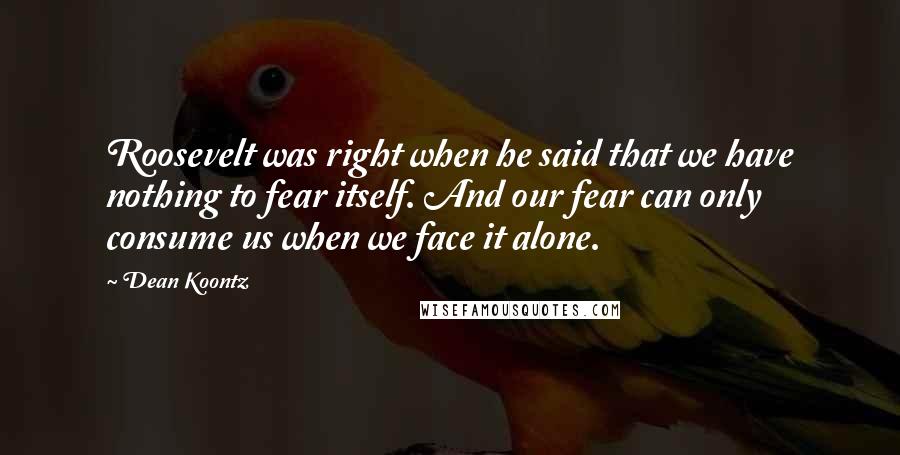 Dean Koontz Quotes: Roosevelt was right when he said that we have nothing to fear itself. And our fear can only consume us when we face it alone.