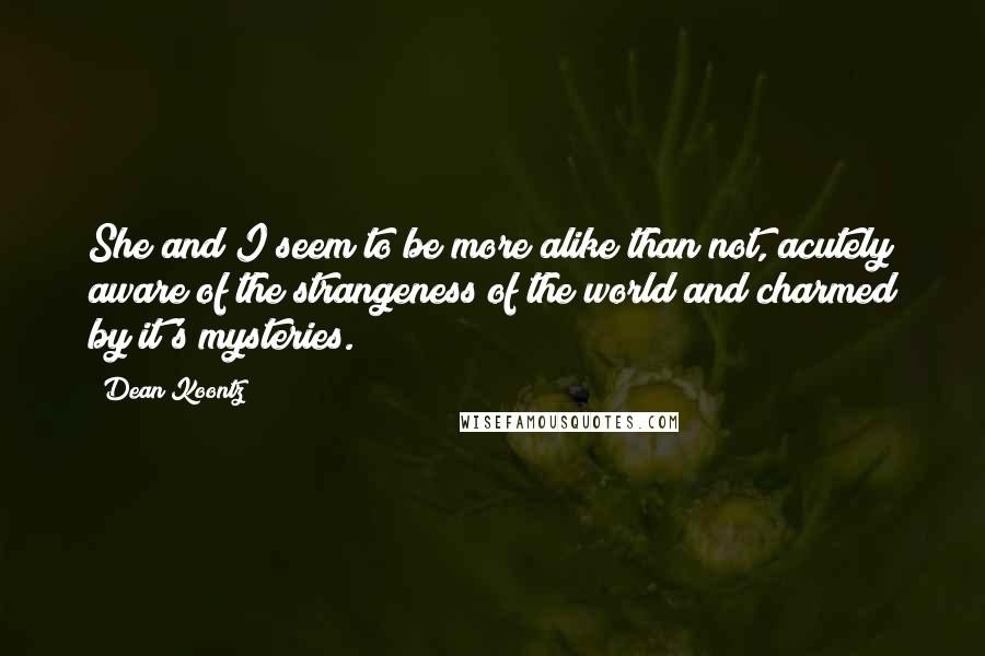 Dean Koontz Quotes: She and I seem to be more alike than not, acutely aware of the strangeness of the world and charmed by it's mysteries.