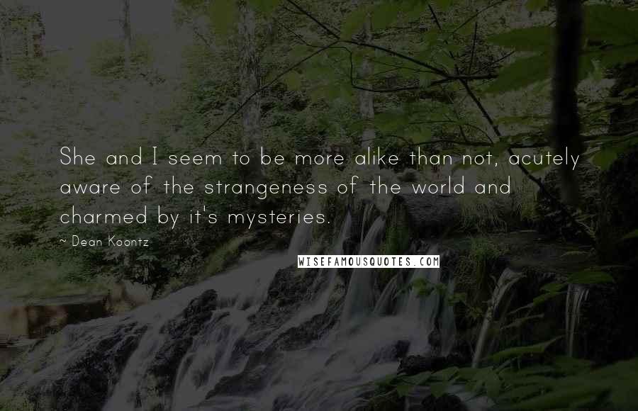 Dean Koontz Quotes: She and I seem to be more alike than not, acutely aware of the strangeness of the world and charmed by it's mysteries.
