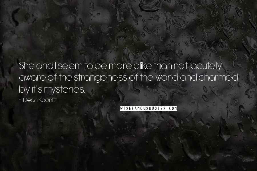 Dean Koontz Quotes: She and I seem to be more alike than not, acutely aware of the strangeness of the world and charmed by it's mysteries.