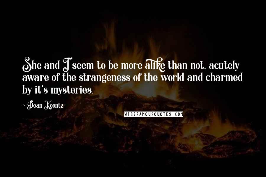 Dean Koontz Quotes: She and I seem to be more alike than not, acutely aware of the strangeness of the world and charmed by it's mysteries.