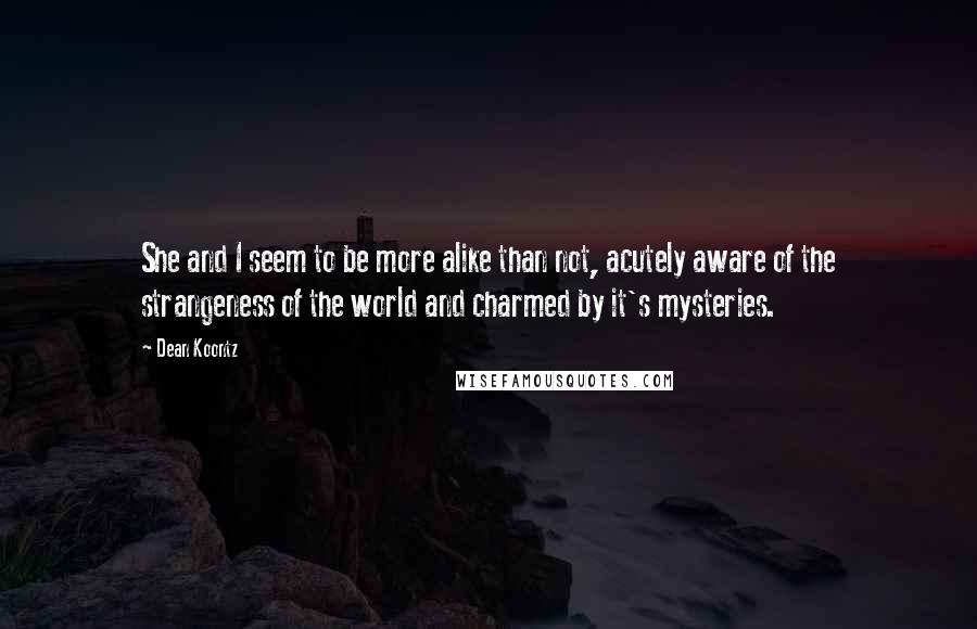 Dean Koontz Quotes: She and I seem to be more alike than not, acutely aware of the strangeness of the world and charmed by it's mysteries.