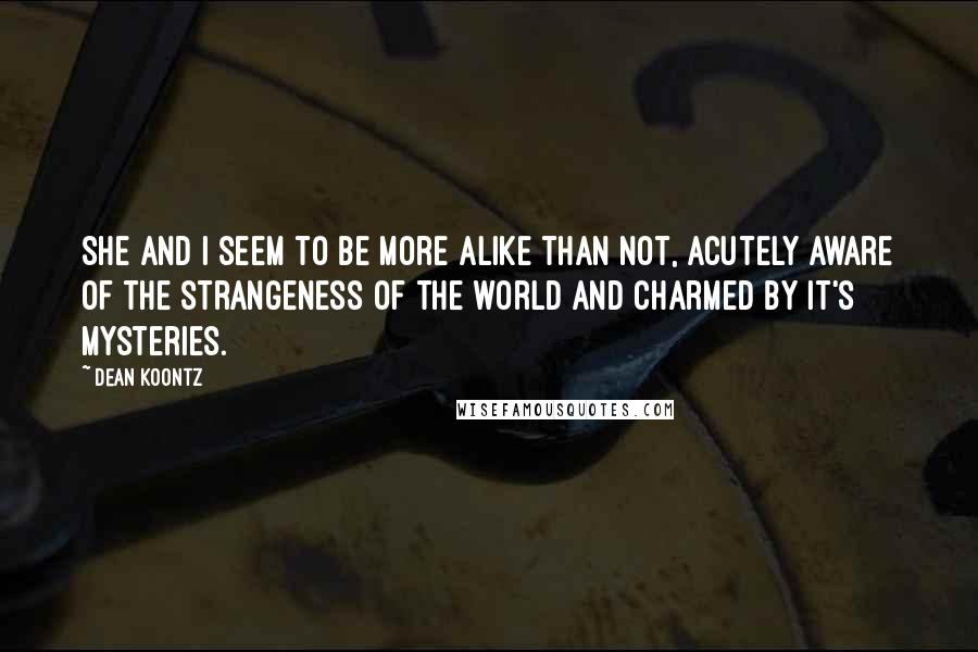 Dean Koontz Quotes: She and I seem to be more alike than not, acutely aware of the strangeness of the world and charmed by it's mysteries.