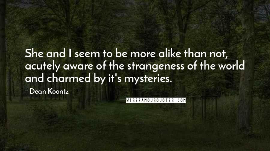 Dean Koontz Quotes: She and I seem to be more alike than not, acutely aware of the strangeness of the world and charmed by it's mysteries.