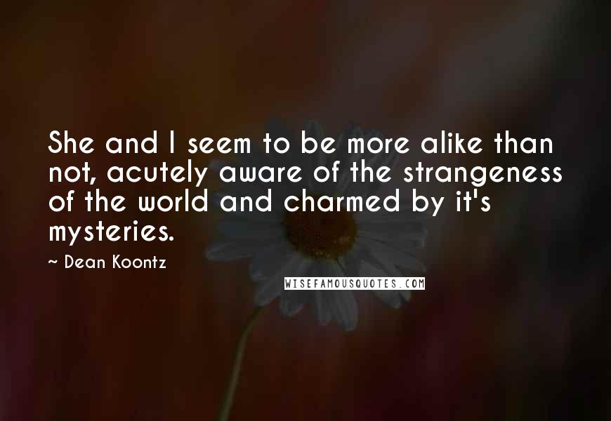 Dean Koontz Quotes: She and I seem to be more alike than not, acutely aware of the strangeness of the world and charmed by it's mysteries.