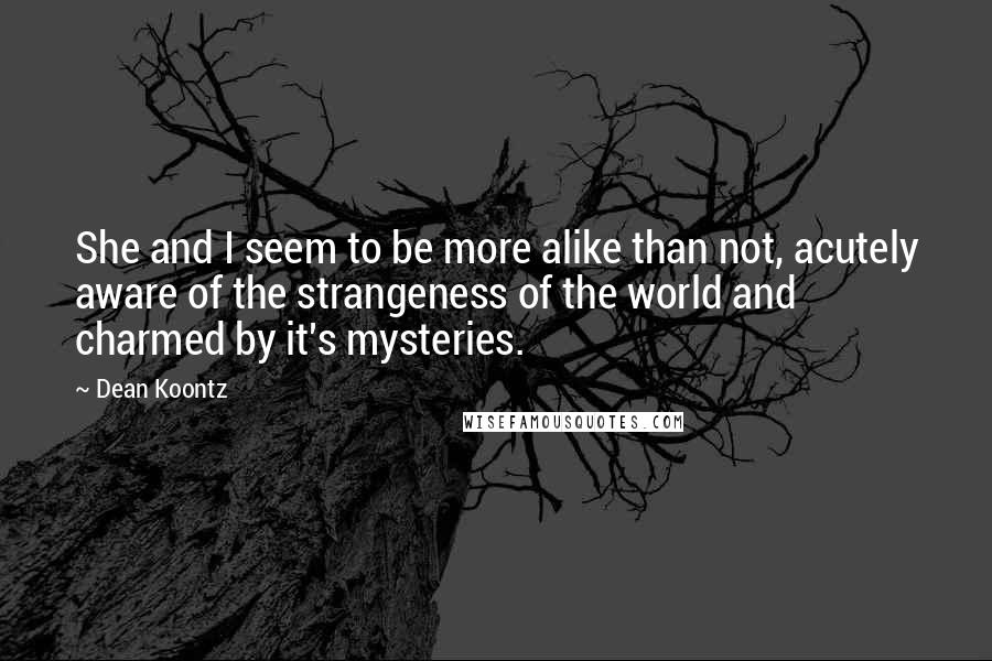 Dean Koontz Quotes: She and I seem to be more alike than not, acutely aware of the strangeness of the world and charmed by it's mysteries.