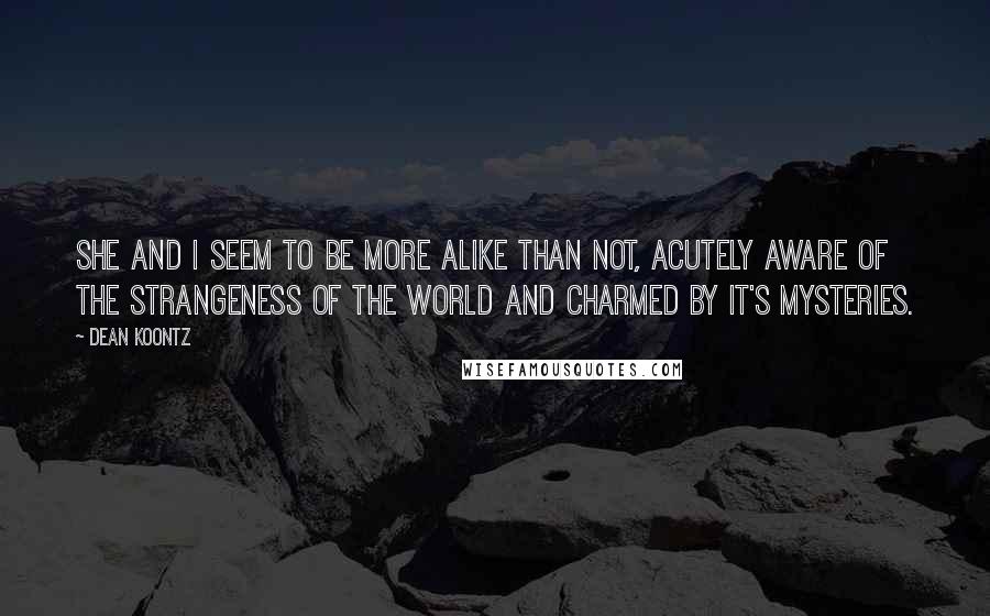 Dean Koontz Quotes: She and I seem to be more alike than not, acutely aware of the strangeness of the world and charmed by it's mysteries.