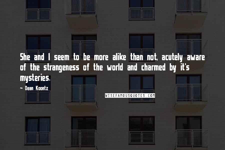 Dean Koontz Quotes: She and I seem to be more alike than not, acutely aware of the strangeness of the world and charmed by it's mysteries.